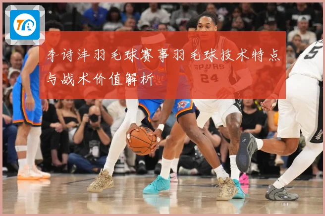 李诗沣羽毛球赛事羽毛球技术特点与战术价值解析