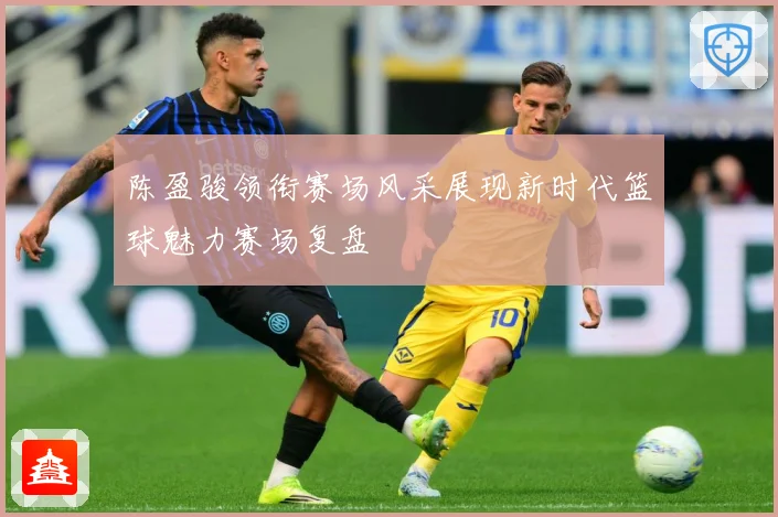 陈盈骏领衔赛场风采展现新时代篮球魅力赛场复盘