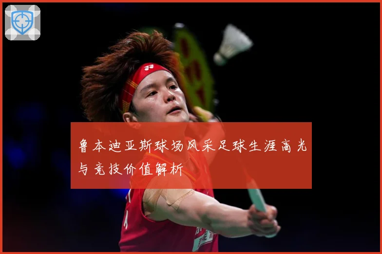 鲁本迪亚斯球场风采足球生涯高光与竞技价值解析