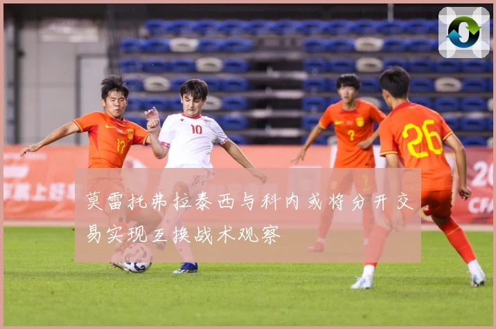 莫雷托弗拉泰西与科内或将分开交易实现互换战术观察