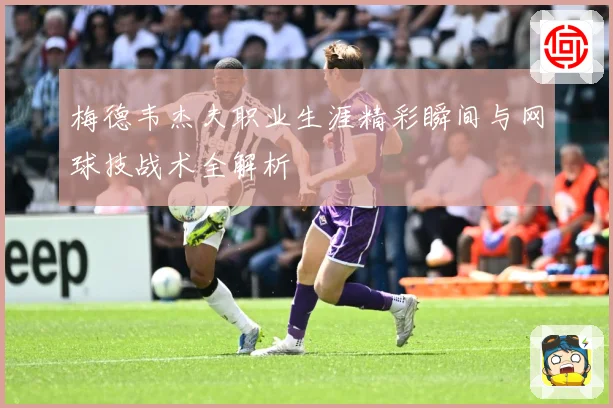 梅德韦杰夫职业生涯精彩瞬间与网球技战术全解析