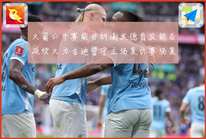 火箭公牛赛前分析谢泼德首发能否延续火力吉迪誓守主场复仇赛场复盘