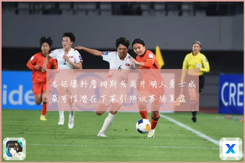 名记爆料詹姆斯或离开湖人勇士成最可信潜在下家引热议赛场复盘