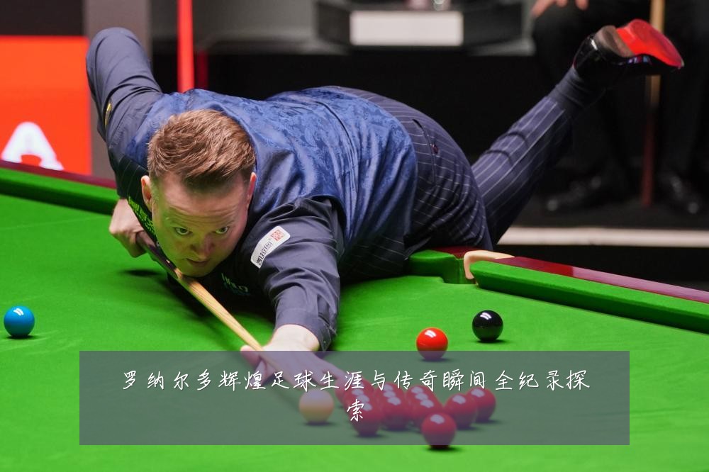 罗纳尔多辉煌足球生涯与传奇瞬间全纪录探索