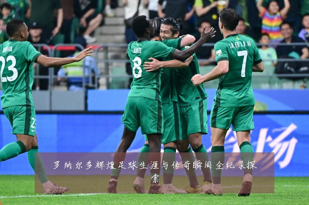 罗纳尔多辉煌足球生涯与传奇瞬间全纪录探索