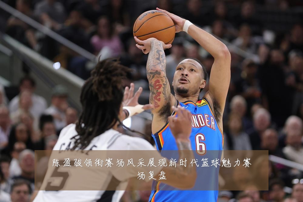 陈盈骏领衔赛场风采展现新时代篮球魅力赛场复盘