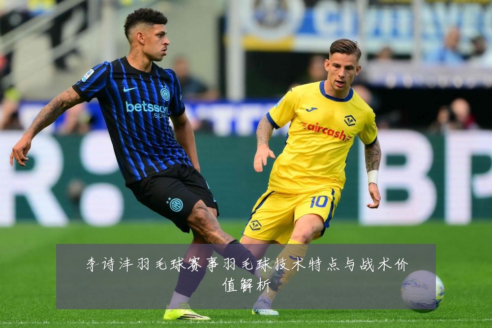 李诗沣羽毛球赛事羽毛球技术特点与战术价值解析