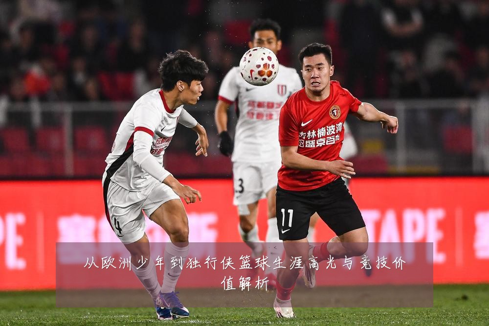从欧洲少年到独行侠篮球生涯高光与竞技价值解析